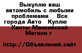 Выкуплю ваш автомобиль с любыми проблемами. - Все города Авто » Куплю   . Ханты-Мансийский,Мегион г.